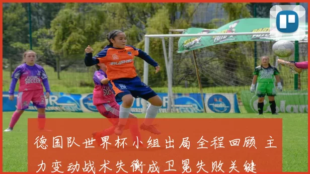 德国队世界杯小组出局全程回顾 主力变动战术失衡成卫冕失败关键