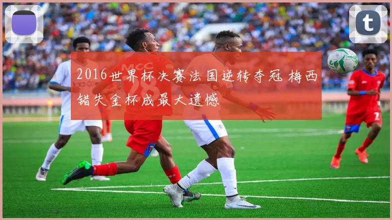2016世界杯决赛法国逆转夺冠 梅西错失金杯成最大遗憾