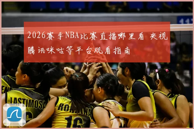 2026赛季NBA比赛直播哪里看 央视腾讯咪咕等平台观看指南