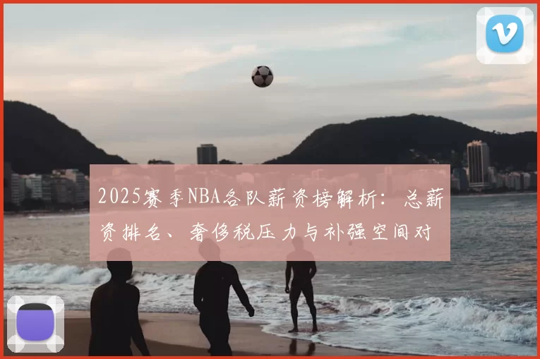 2025赛季NBA各队薪资榜解析：总薪资排名、奢侈税压力与补强空间对比
