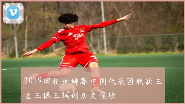 2019田径世锦赛中国代表团斩获三金三银三铜创历史佳绩