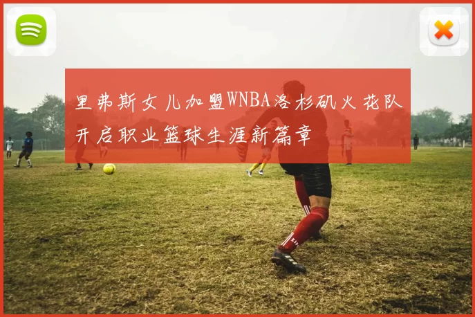 里弗斯女儿加盟WNBA洛杉矶火花队开启职业篮球生涯新篇章