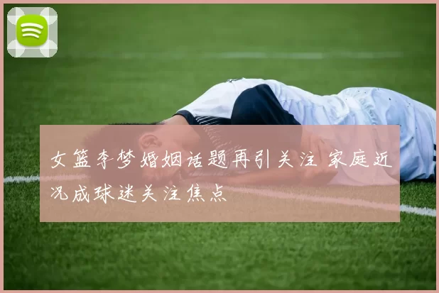女篮李梦婚姻话题再引关注 家庭近况成球迷关注焦点
