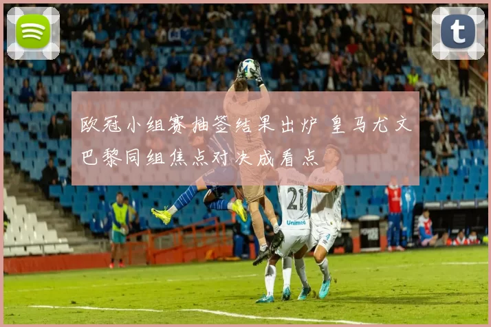 欧冠小组赛抽签结果出炉 皇马尤文巴黎同组焦点对决成看点