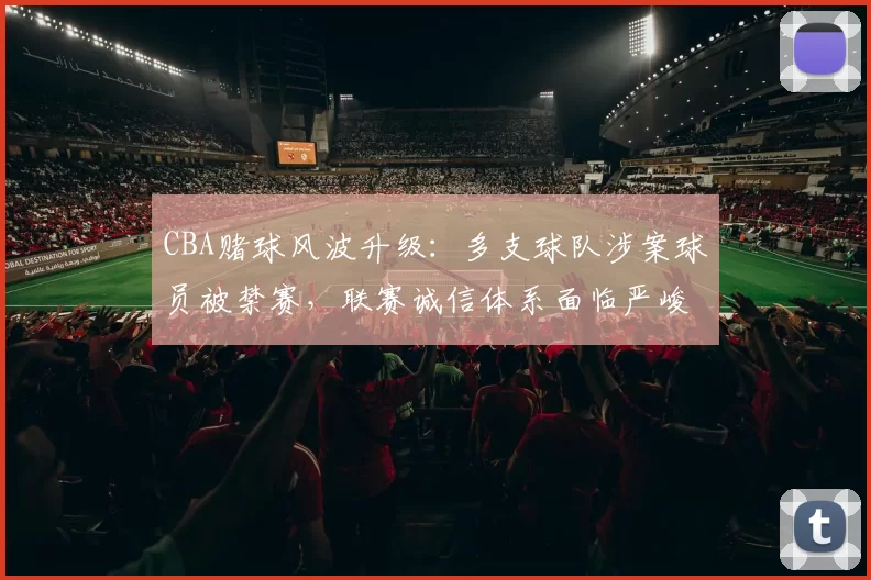 CBA赌球风波升级:多支球队涉案球员被禁赛,联赛诚信体系面临严峻考验