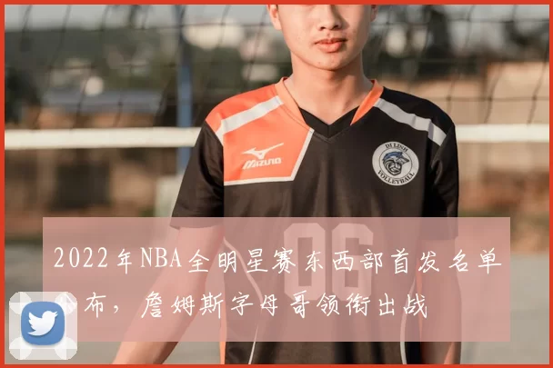 2022年NBA全明星赛东西部首发名单公布,詹姆斯字母哥领衔出战