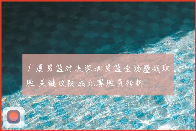 广厦男篮对决深圳男篮全场鏖战取胜 关键攻防成比赛胜负转折