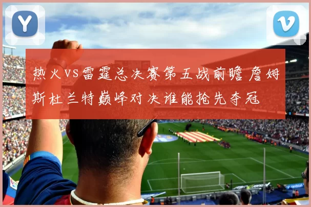 热火vs雷霆总决赛第五战前瞻 詹姆斯杜兰特巅峰对决谁能抢先夺冠