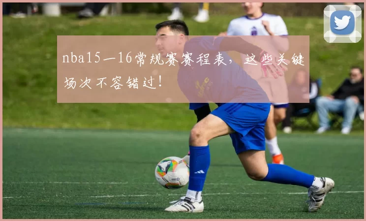 nba15一16常规赛赛程表，这些关键场次不容错过！