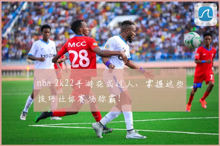 nba 2k22手游花式过人,掌握这些技巧让你赛场称霸!