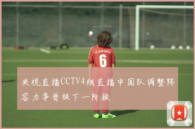 央视直播CCTV4线直播中国队调整阵容力争晋级下一阶段