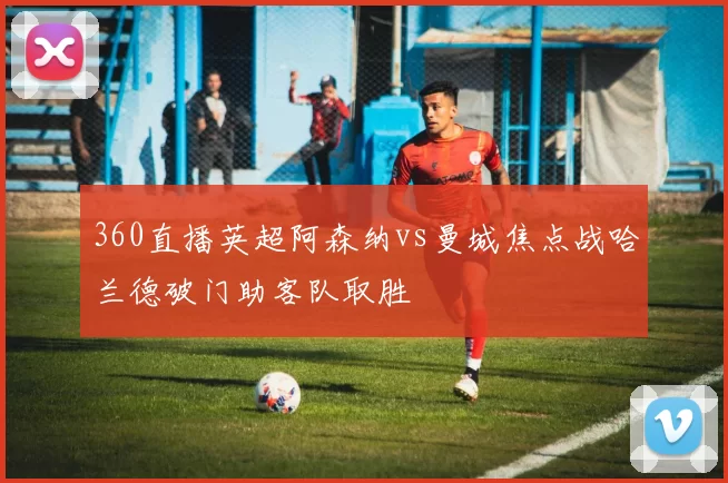360直播英超阿森纳vs曼城焦点战哈兰德破门助客队取胜