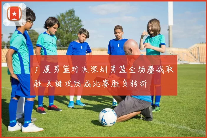 广厦男篮对决深圳男篮全场鏖战取胜 关键攻防成比赛胜负转折