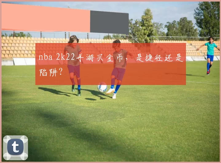 nba 2k22手游买金币，是捷径还是陷阱？