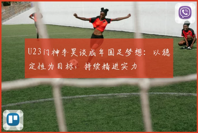 U23门神李昊谈成年国足梦想：以稳定性为目标，持续精进实力