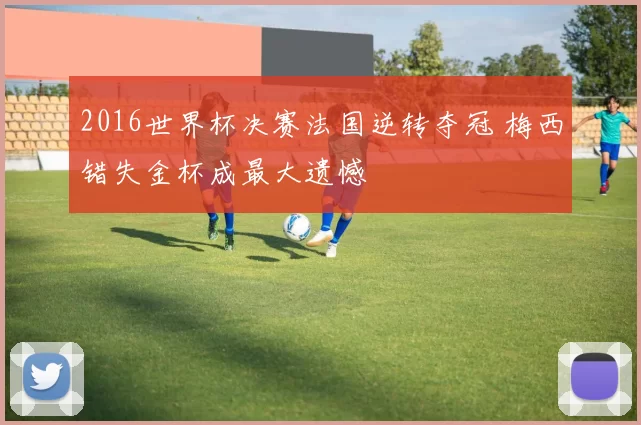 2016世界杯决赛法国逆转夺冠 梅西错失金杯成最大遗憾