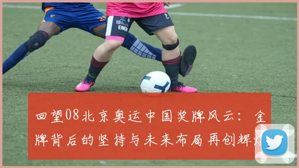 回望08北京奥运中国奖牌风云:金牌背后的坚持与未来布局再创辉煌