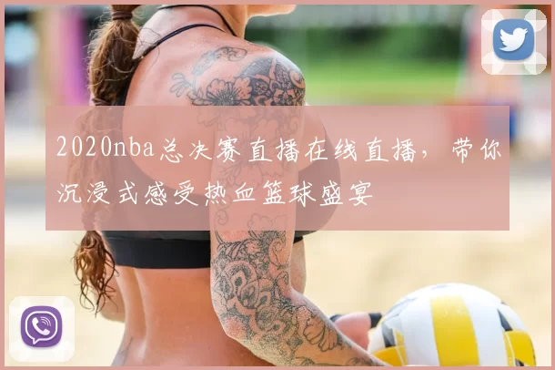 2020nba总决赛直播在线直播，带你沉浸式感受热血篮球盛宴