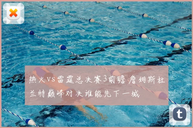 热火vs雷霆总决赛3前瞻 詹姆斯杜兰特巅峰对决谁能先下一城