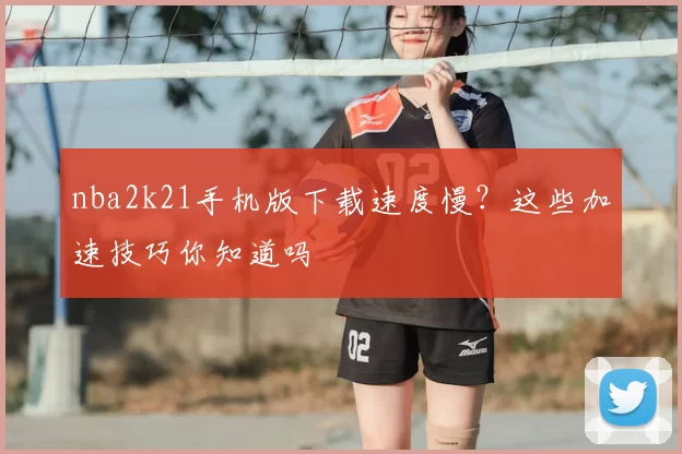 nba2k21手机版下载速度慢?这些加速技巧你知道吗