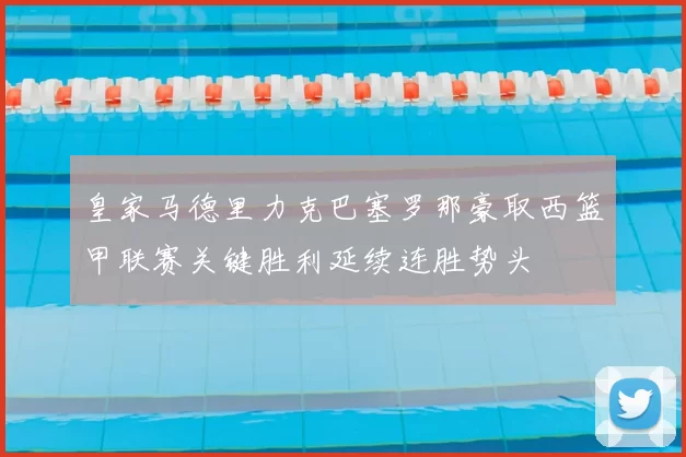 皇家马德里力克巴塞罗那豪取西篮甲联赛关键胜利延续连胜势头