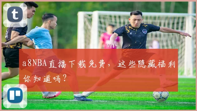 a8NBA直播下载免费，这些隐藏福利你知道吗？