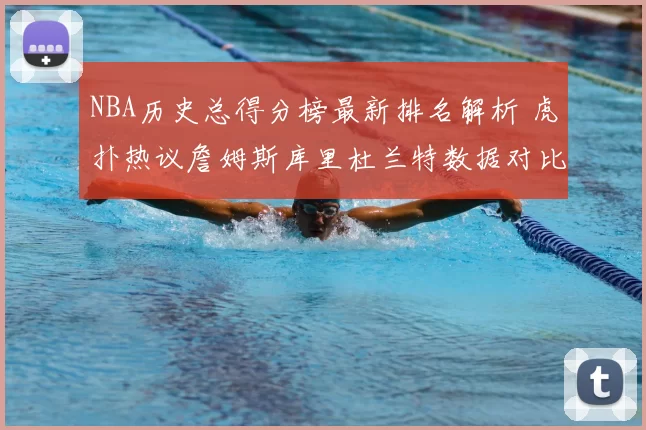 NBA历史总得分榜最新排名解析 虎扑热议詹姆斯库里杜兰特数据对比