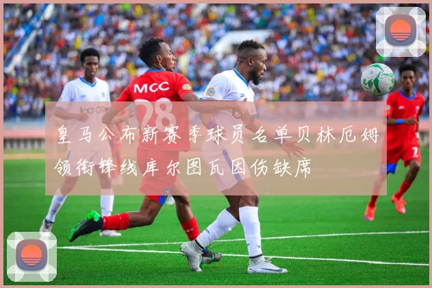 皇马公布新赛季球员名单贝林厄姆领衔锋线库尔图瓦因伤缺席