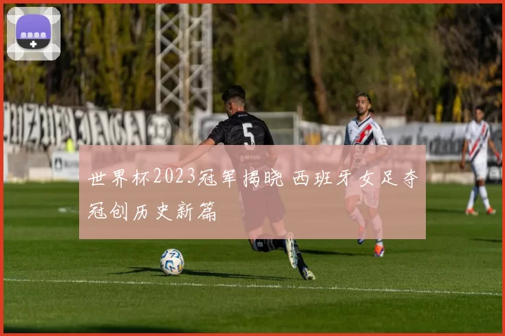 世界杯2023冠军揭晓 西班牙女足夺冠创历史新篇