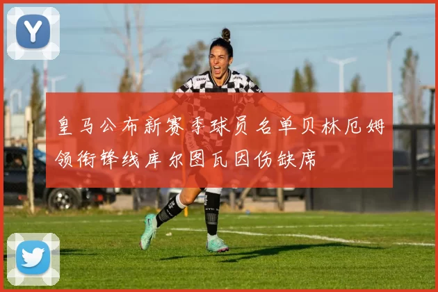 皇马公布新赛季球员名单贝林厄姆领衔锋线库尔图瓦因伤缺席