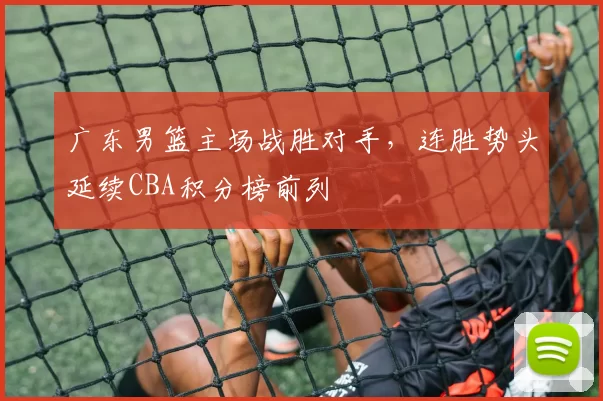 广东男篮主场战胜对手，连胜势头延续CBA积分榜前列
