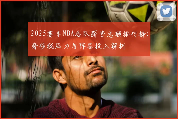 2025赛季NBA各队薪资总额排行榜：奢侈税压力与阵容投入解析
