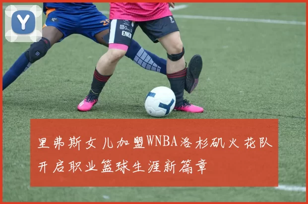 里弗斯女儿加盟WNBA洛杉矶火花队开启职业篮球生涯新篇章