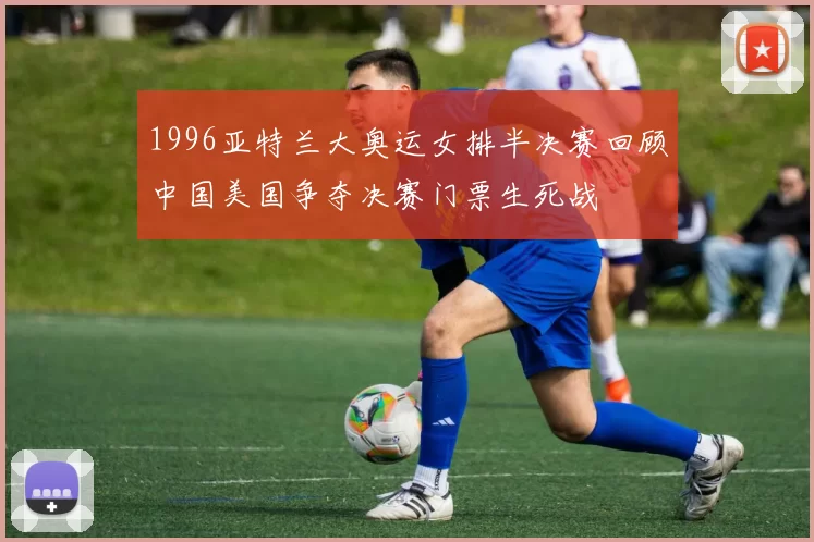 1996亚特兰大奥运女排半决赛回顾中国美国争夺决赛门票生死战
