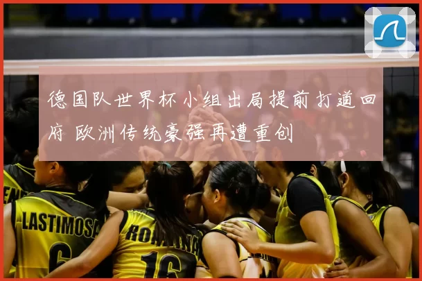 德国队世界杯小组出局提前打道回府 欧洲传统豪强再遭重创