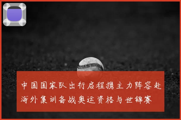 中国国家队出行启程携主力阵容赴海外集训备战奥运资格与世锦赛