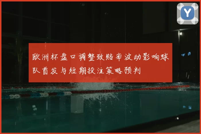 欧洲杯盘口调整致赔率波动影响球队首发与短期投注策略预判