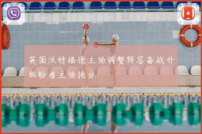 英国沃特福德主场调整阵容备战升级盼借主场抢分