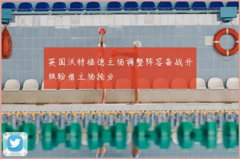 英国沃特福德主场调整阵容备战升级盼借主场抢分