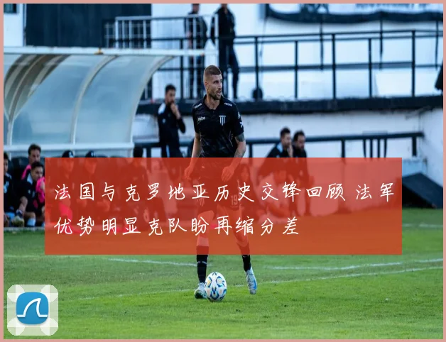 法国与克罗地亚历史交锋回顾 法军优势明显克队盼再缩分差
