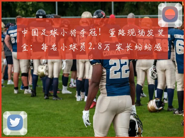 中国足球小将夺冠！董路现场发奖金：每名小球员2.8万 家长纷纷感谢