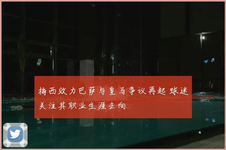 梅西效力巴萨与皇马争议再起 球迷关注其职业生涯去向