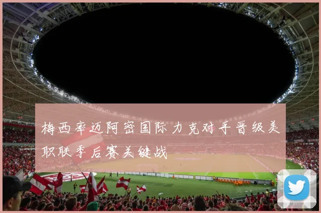 梅西率迈阿密国际力克对手晋级美职联季后赛关键战