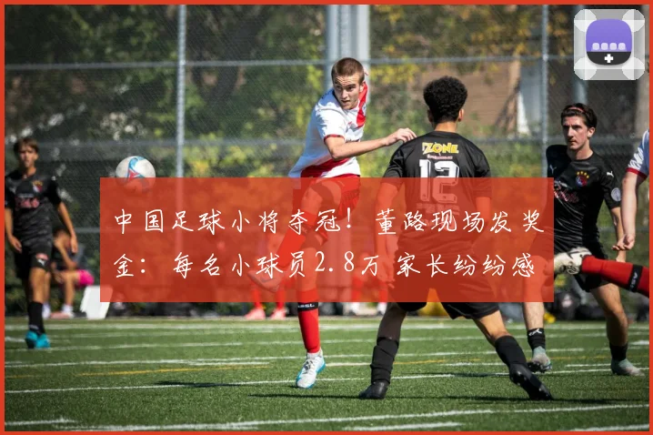 中国足球小将夺冠！董路现场发奖金：每名小球员2.8万 家长纷纷感谢