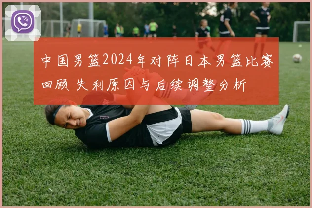 中国男篮2024年对阵日本男篮比赛回顾 失利原因与后续调整分析